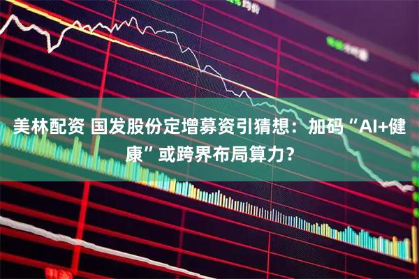 美林配资 国发股份定增募资引猜想：加码“AI+健康”或跨界布局算力？