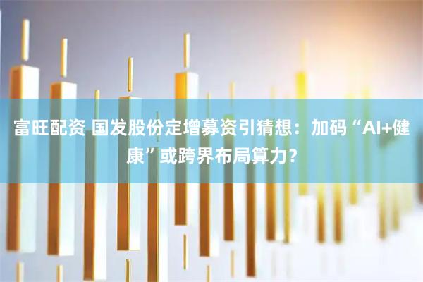 富旺配资 国发股份定增募资引猜想：加码“AI+健康”或跨界布局算力？