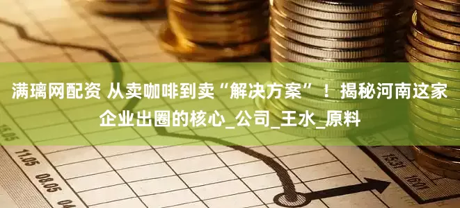 满璃网配资 从卖咖啡到卖“解决方案” ！揭秘河南这家企业出圈的核心_公司_王水_原料