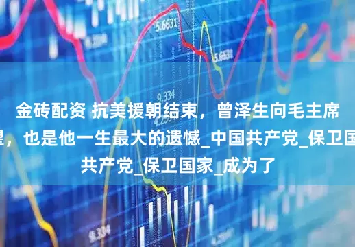 金砖配资 抗美援朝结束，曾泽生向毛主席提了个愿望，也是他一生最大的遗憾_中国共产党_保卫国家_成为了