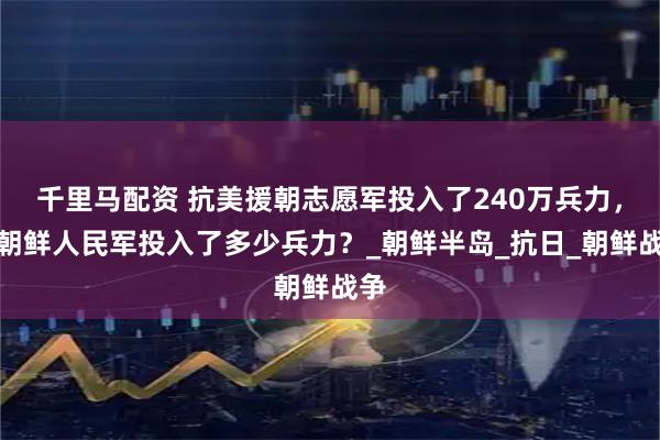 千里马配资 抗美援朝志愿军投入了240万兵力，那朝鲜人民军投入了多少兵力？_朝鲜半岛_抗日_朝鲜战争