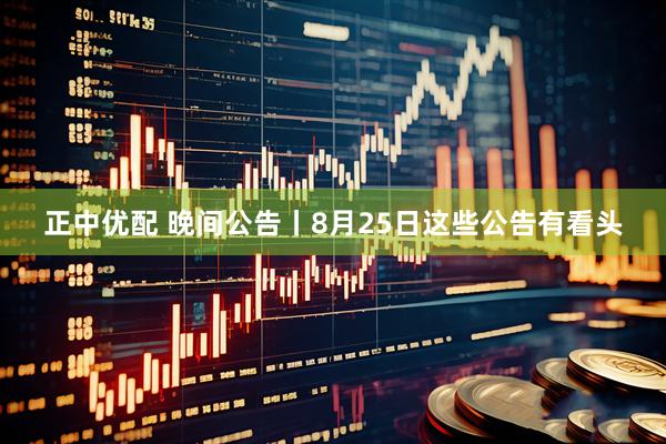 正中优配 晚间公告丨8月25日这些公告有看头