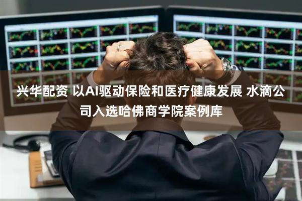 兴华配资 以AI驱动保险和医疗健康发展 水滴公司入选哈佛商学院案例库