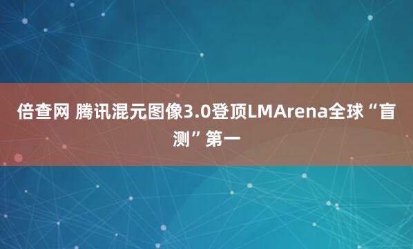 倍查网 腾讯混元图像3.0登顶LMArena全球“盲测”第一