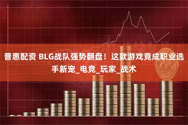 普惠配资 BLG战队强势翻盘！这款游戏竟成职业选手新宠_电竞_玩家_战术