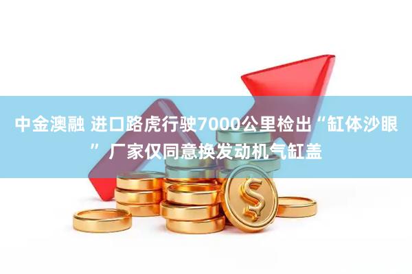 中金澳融 进口路虎行驶7000公里检出“缸体沙眼” 厂家仅同意换发动机气缸盖