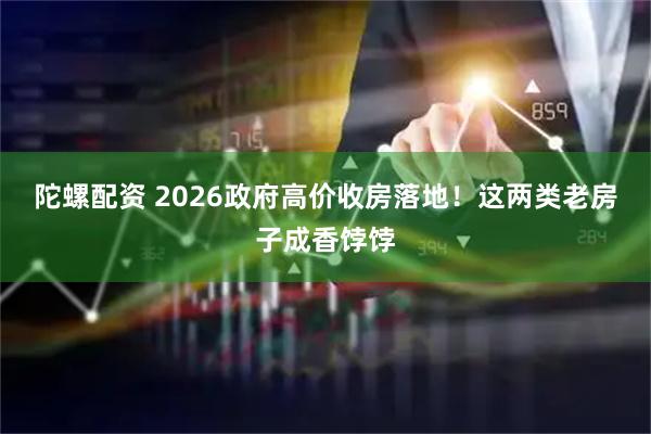 陀螺配资 2026政府高价收房落地！这两类老房子成香饽饽