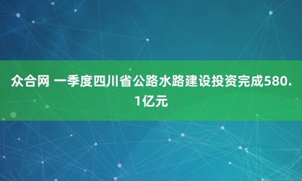 众合网 一季度四川省公路水路建设投资完成580.1亿元