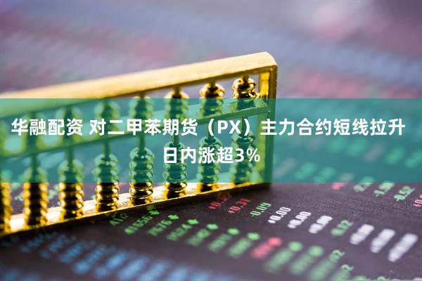华融配资 对二甲苯期货（PX）主力合约短线拉升 日内涨超3%