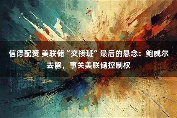 信德配资 美联储“交接班”最后的悬念：鲍威尔去留，事关美联储控制权