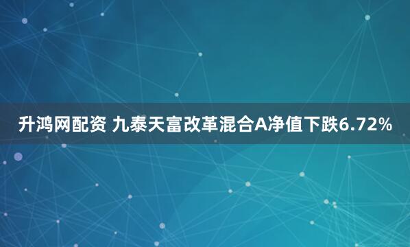 升鸿网配资 九泰天富改革混合A净值下跌6.72%